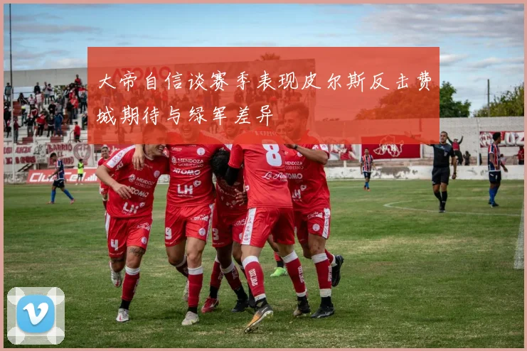 大帝自信谈赛季表现皮尔斯反击费城期待与绿军差异