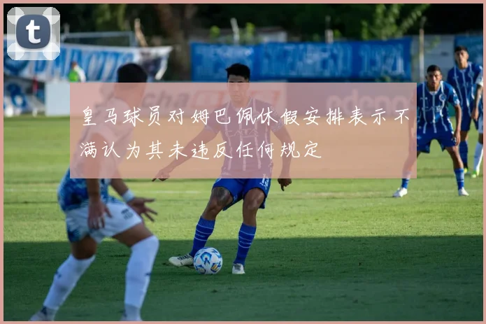 皇马球员对姆巴佩休假安排表示不满认为其未违反任何规定