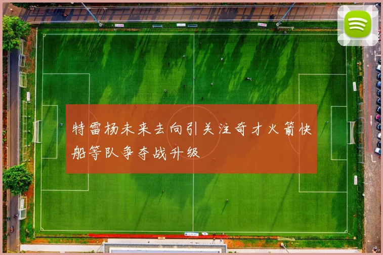 特雷杨未来去向引关注奇才火箭快船等队争夺战升级
